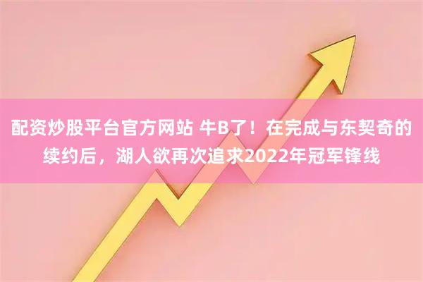 配资炒股平台官方网站 牛B了！在完成与东契奇的续约后，湖人欲再次追求2022年冠军锋线