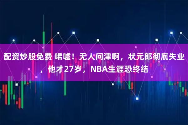 配资炒股免费 唏嘘！无人问津啊，状元郎彻底失业，他才27岁，NBA生涯恐终结