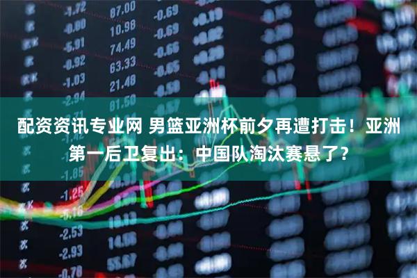 配资资讯专业网 男篮亚洲杯前夕再遭打击！亚洲第一后卫复出：中国队淘汰赛悬了？