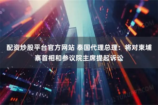 配资炒股平台官方网站 泰国代理总理：将对柬埔寨首相和参议院主席提起诉讼