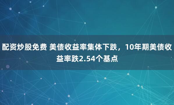 配资炒股免费 美债收益率集体下跌，10年期美债收益率跌2.54个基点