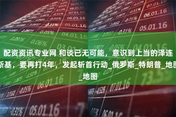 配资资讯专业网 和谈已无可能，意识到上当的泽连斯基，要再打4年，发起斩首行动_俄罗斯_特朗普_地图