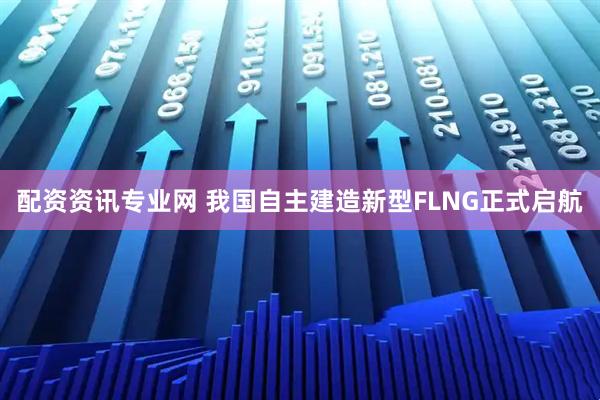 配资资讯专业网 我国自主建造新型FLNG正式启航