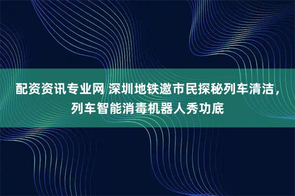 配资资讯专业网 深圳地铁邀市民探秘列车清洁，列车智能消毒机器人秀功底