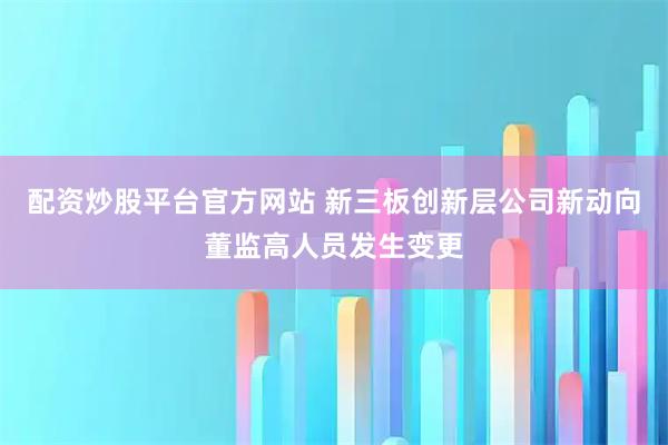 配资炒股平台官方网站 新三板创新层公司新动向董监高人员发生变更