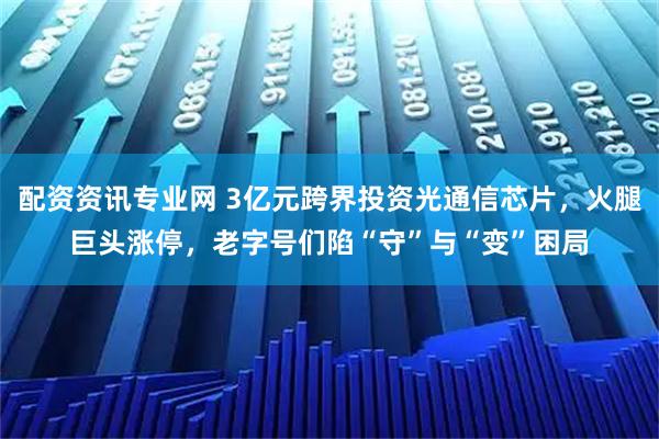 配资资讯专业网 3亿元跨界投资光通信芯片，火腿巨头涨停，老字号们陷“守”与“变”困局