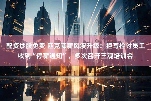 配资炒股免费 匹克降薪风波升级：拒写检讨员工收到“停薪通知”，多次召开三观培训会