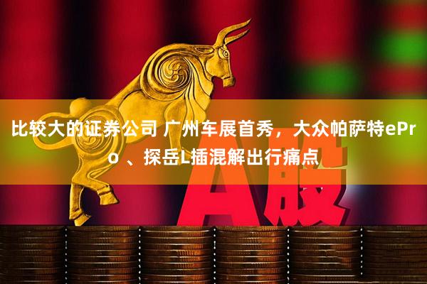 比较大的证券公司 广州车展首秀，大众帕萨特ePro 、探岳L插混解出行痛点