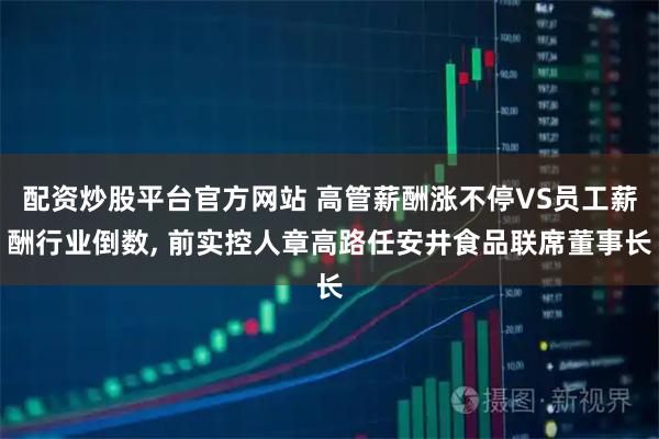 配资炒股平台官方网站 高管薪酬涨不停VS员工薪酬行业倒数, 前实控人章高路任安井食品联席董事长