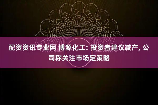 配资资讯专业网 博源化工: 投资者建议减产, 公司称关注市场定策略
