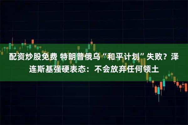 配资炒股免费 特朗普俄乌“和平计划”失败？泽连斯基强硬表态：不会放弃任何领土