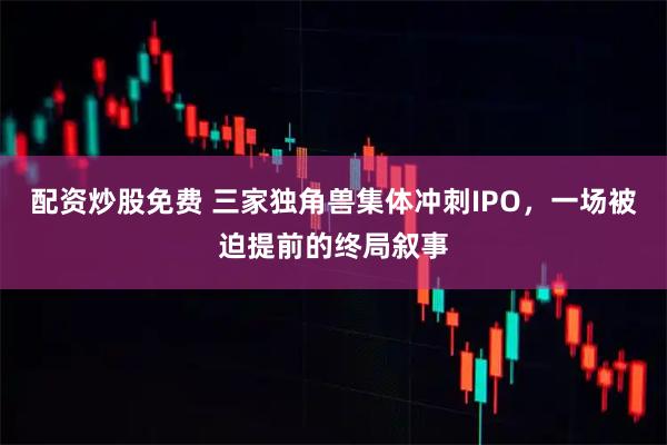 配资炒股免费 三家独角兽集体冲刺IPO，一场被迫提前的终局叙事