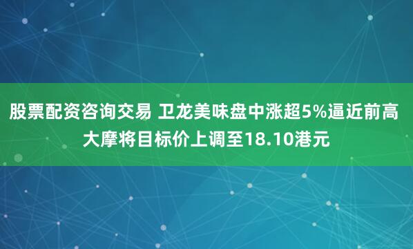 股票配资咨询交易 卫龙美味盘中涨超5%逼近前高 大摩将目标价上调至18.10港元