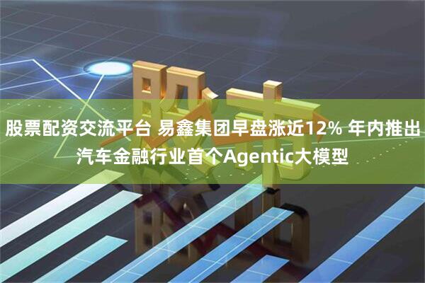 股票配资交流平台 易鑫集团早盘涨近12% 年内推出汽车金融行业首个Agentic大模型