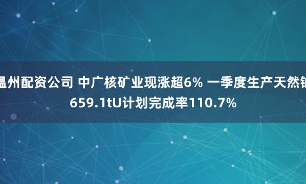 温州配资公司 中广核矿业现涨超6% 一季度生产天然铀659.1tU计划完成率110.7%