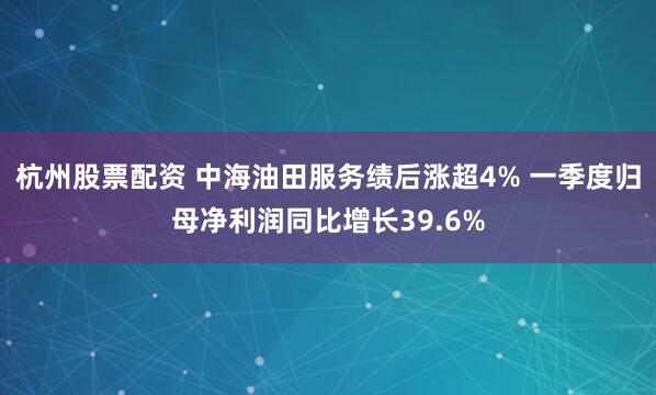 杭州股票配资 中海油田服务绩后涨超4% 一季度归母净利润同比增长39.6%