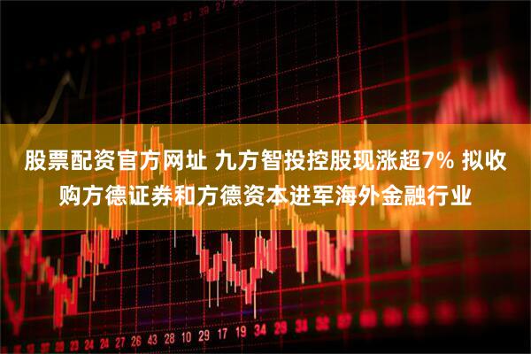 股票配资官方网址 九方智投控股现涨超7% 拟收购方德证券和方德资本进军海外金融行业