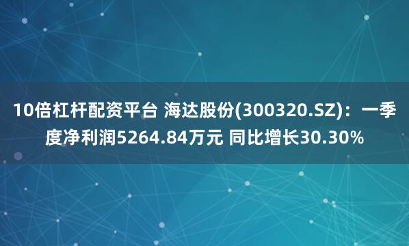 10倍杠杆配资平台 海达股份(300320.SZ)：一季度净利润5264.84万元 同比增长30.30%