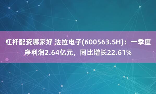 杠杆配资哪家好 法拉电子(600563.SH)：一季度净利润2.64亿元，同比增长22.61%