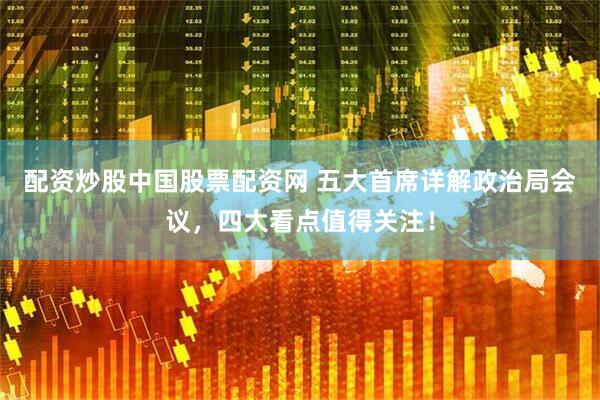 配资炒股中国股票配资网 五大首席详解政治局会议，四大看点值得关注！
