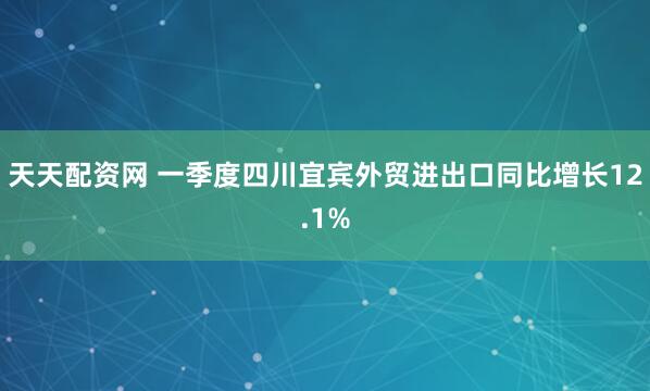 天天配资网 一季度四川宜宾外贸进出口同比增长12.1%