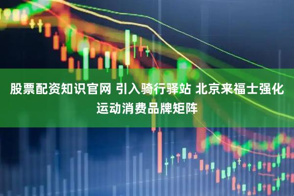 股票配资知识官网 引入骑行驿站 北京来福士强化运动消费品牌矩阵