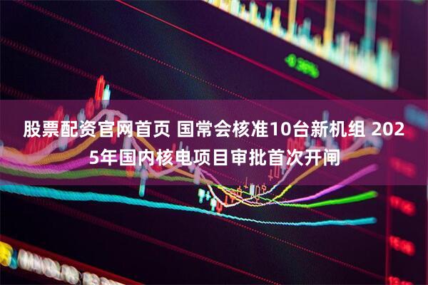 股票配资官网首页 国常会核准10台新机组 2025年国内核电项目审批首次开闸