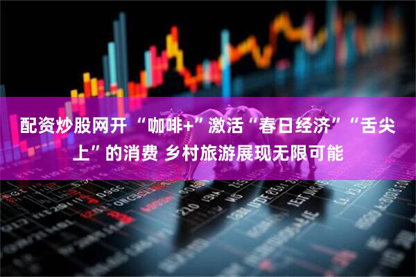 配资炒股网开 “咖啡+”激活“春日经济”“舌尖上”的消费 乡村旅游展现无限可能