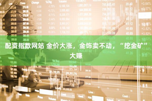 配资指数网站 金价大涨，金饰卖不动，“挖金矿”大赚