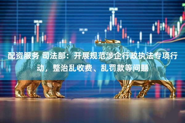 配资服务 司法部：开展规范涉企行政执法专项行动，整治乱收费、乱罚款等问题