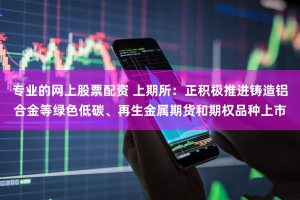 专业的网上股票配资 上期所：正积极推进铸造铝合金等绿色低碳、再生金属期货和期权品种上市