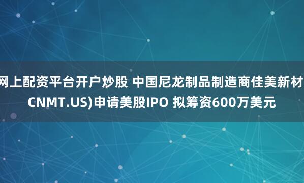 网上配资平台开户炒股 中国尼龙制品制造商佳美新材(CNMT.US)申请美股IPO 拟筹资600万美元