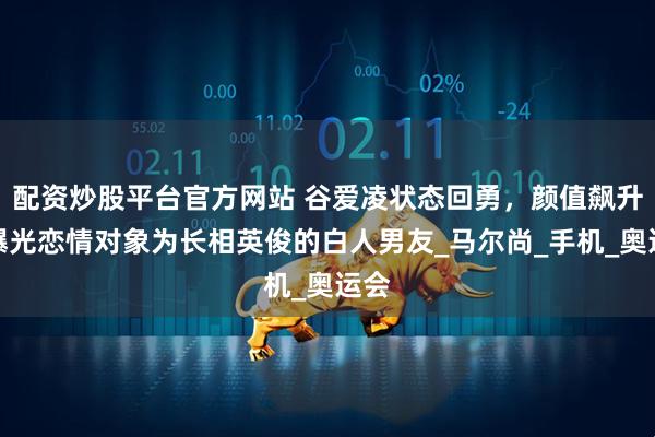 配资炒股平台官方网站 谷爱凌状态回勇，颜值飙升，曝光恋情对象为长相英俊的白人男友_马尔尚_手机_奥运会