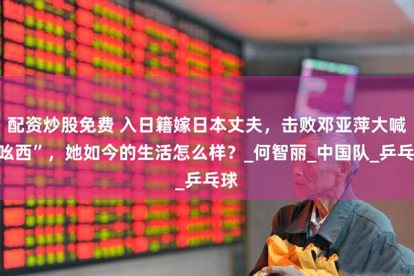 配资炒股免费 入日籍嫁日本丈夫，击败邓亚萍大喊“吆西”，她如今的生活怎么样？_何智丽_中国队_乒乓球