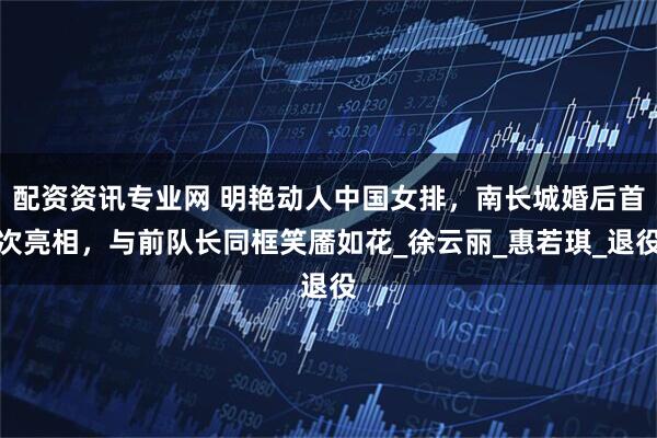 配资资讯专业网 明艳动人中国女排，南长城婚后首次亮相，与前队长同框笑靥如花_徐云丽_惠若琪_退役