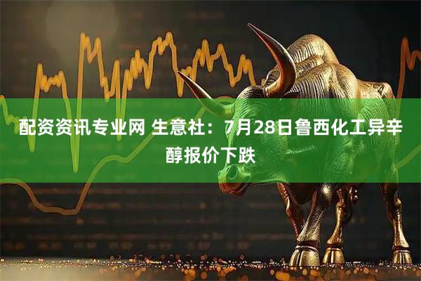 配资资讯专业网 生意社：7月28日鲁西化工异辛醇报价下跌