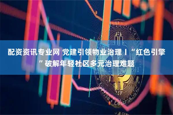 配资资讯专业网 党建引领物业治理〡“红色引擎”破解年轻社区多元治理难题