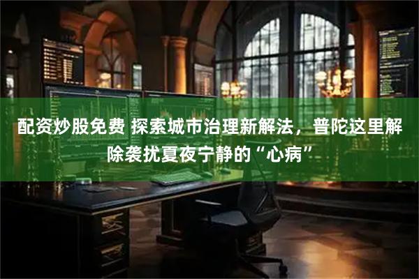 配资炒股免费 探索城市治理新解法，普陀这里解除袭扰夏夜宁静的“心病”