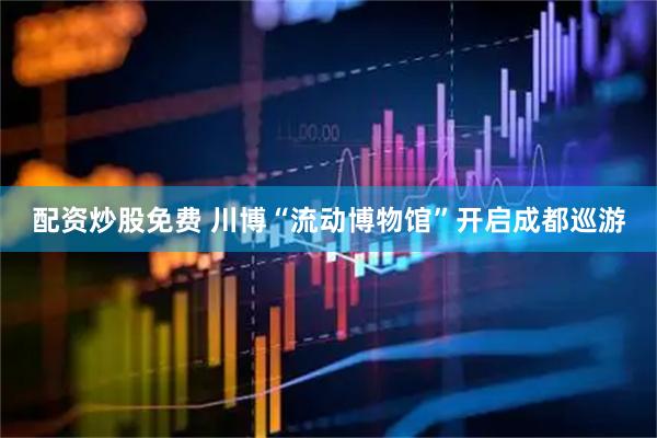 配资炒股免费 川博“流动博物馆”开启成都巡游
