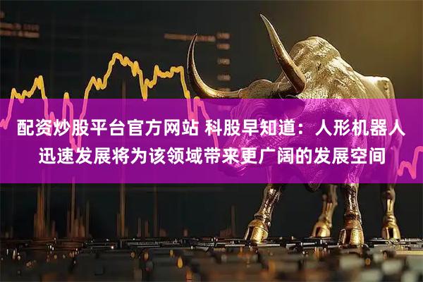 配资炒股平台官方网站 科股早知道：人形机器人迅速发展将为该领域带来更广阔的发展空间