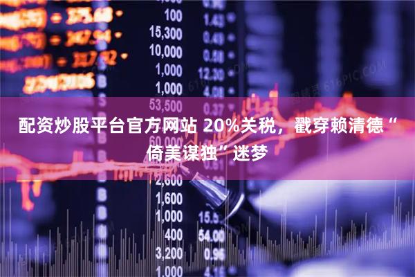 配资炒股平台官方网站 20%关税，戳穿赖清德“倚美谋独”迷梦