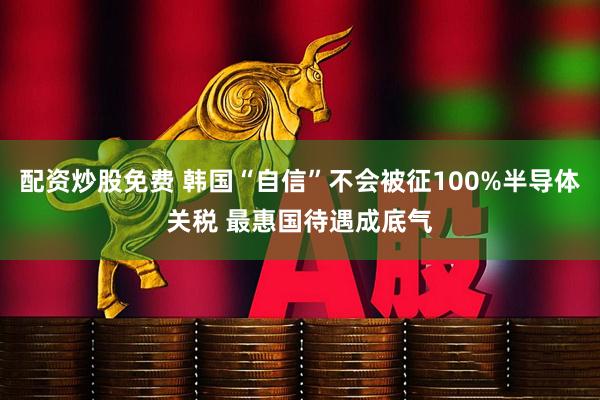 配资炒股免费 韩国“自信”不会被征100%半导体关税 最惠国待遇成底气