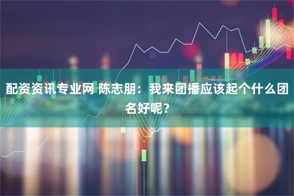 配资资讯专业网 陈志朋：我来团播应该起个什么团名好呢？