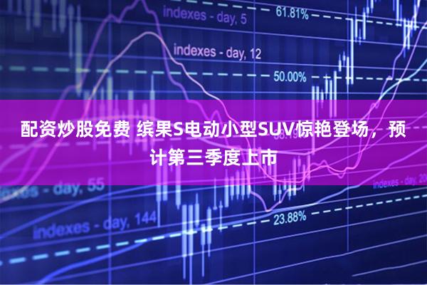 配资炒股免费 缤果S电动小型SUV惊艳登场，预计第三季度上市