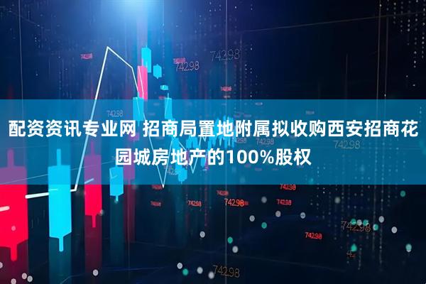 配资资讯专业网 招商局置地附属拟收购西安招商花园城房地产的100%股权
