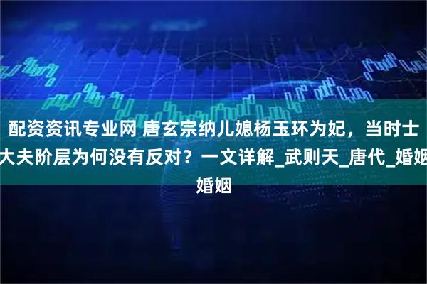 配资资讯专业网 唐玄宗纳儿媳杨玉环为妃，当时士大夫阶层为何没有反对？一文详解_武则天_唐代_婚姻