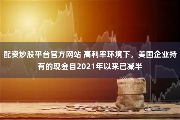 配资炒股平台官方网站 高利率环境下,美国企业持有的现金自2021年以来已减半