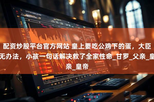 配资炒股平台官方网站 皇上要吃公鸡下的蛋，大臣毫无办法，小孩一句话解决救了全家性命_甘罗_父亲_皇帝