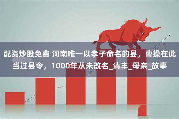 配资炒股免费 河南唯一以孝子命名的县，曹操在此当过县令，1000年从未改名_清丰_母亲_故事