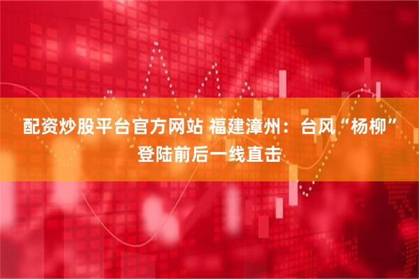 配资炒股平台官方网站 福建漳州：台风“杨柳”登陆前后一线直击